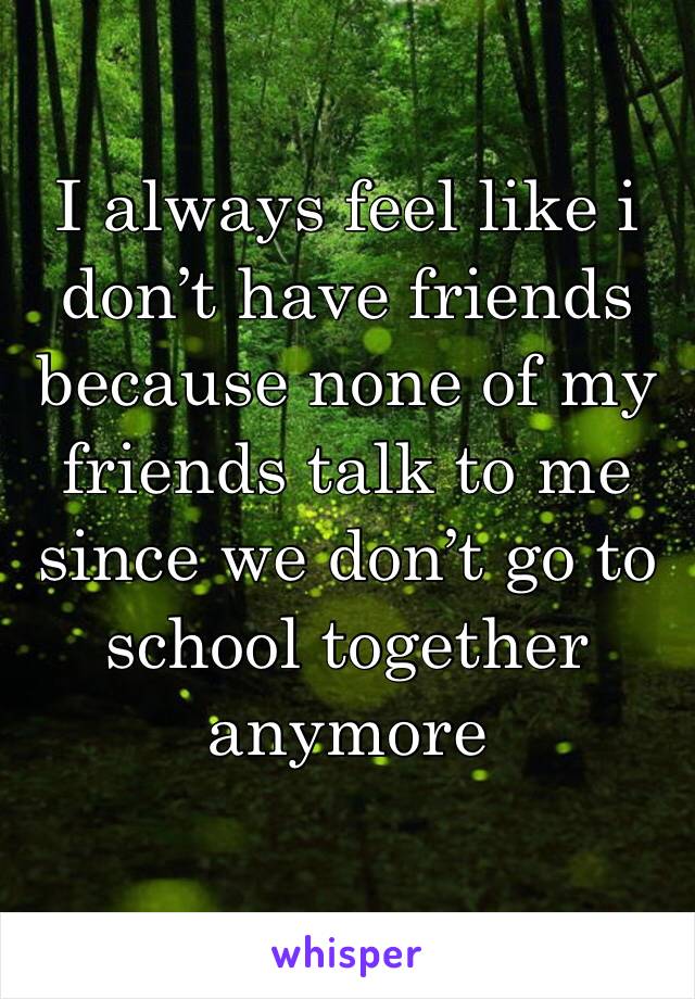 I always feel like i don’t have friends because none of my friends talk to me since we don’t go to school together anymore