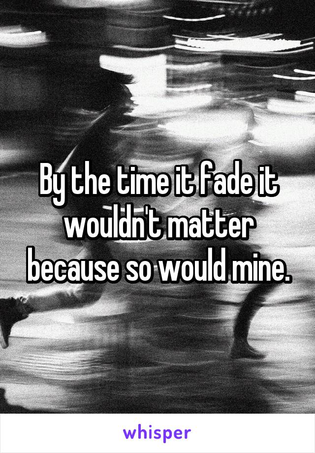 By the time it fade it wouldn't matter because so would mine.