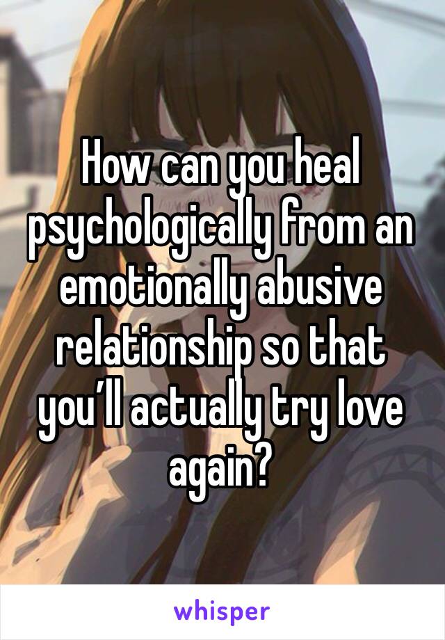 How can you heal psychologically from an emotionally abusive relationship so that you’ll actually try love again?