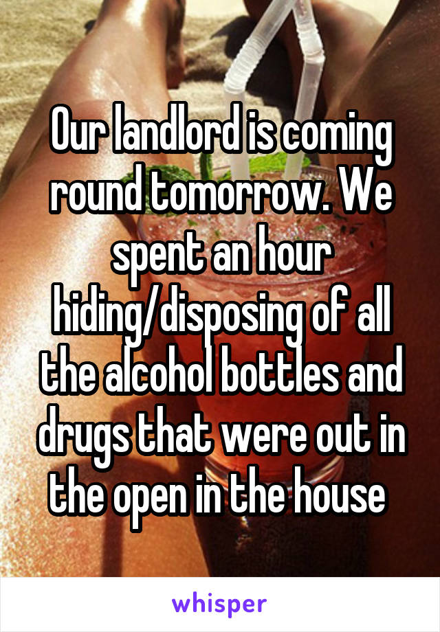 Our landlord is coming round tomorrow. We spent an hour hiding/disposing of all the alcohol bottles and drugs that were out in the open in the house 