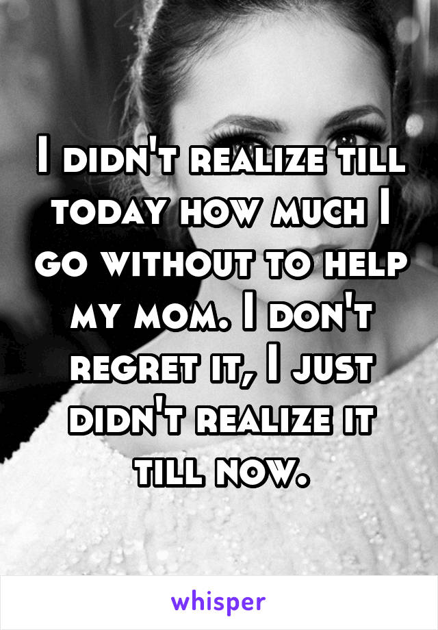 I didn't realize till today how much I go without to help my mom. I don't regret it, I just didn't realize it till now.