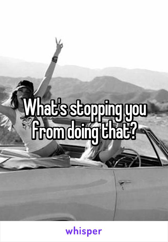 What's stopping you from doing that?