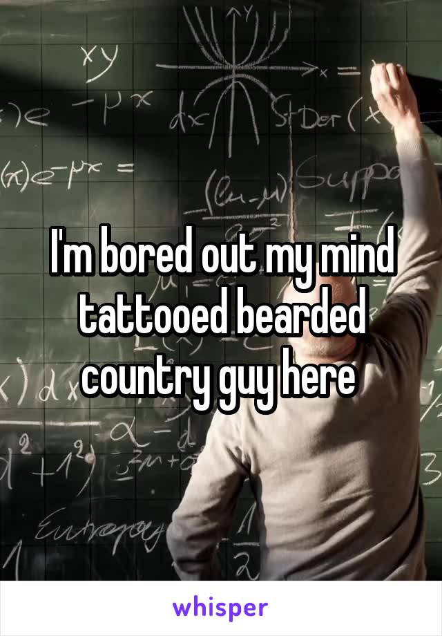 I'm bored out my mind tattooed bearded country guy here 
