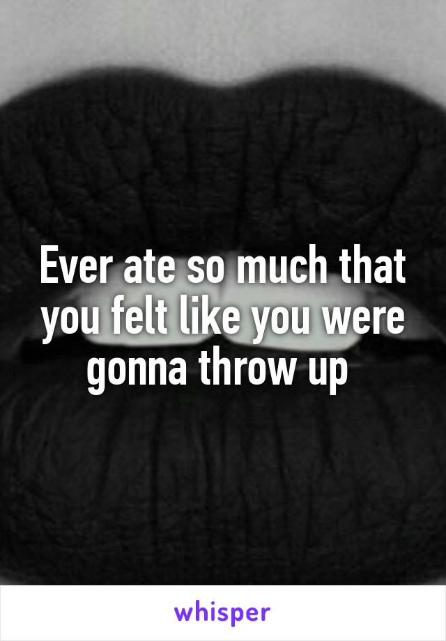 Ever ate so much that you felt like you were gonna throw up 