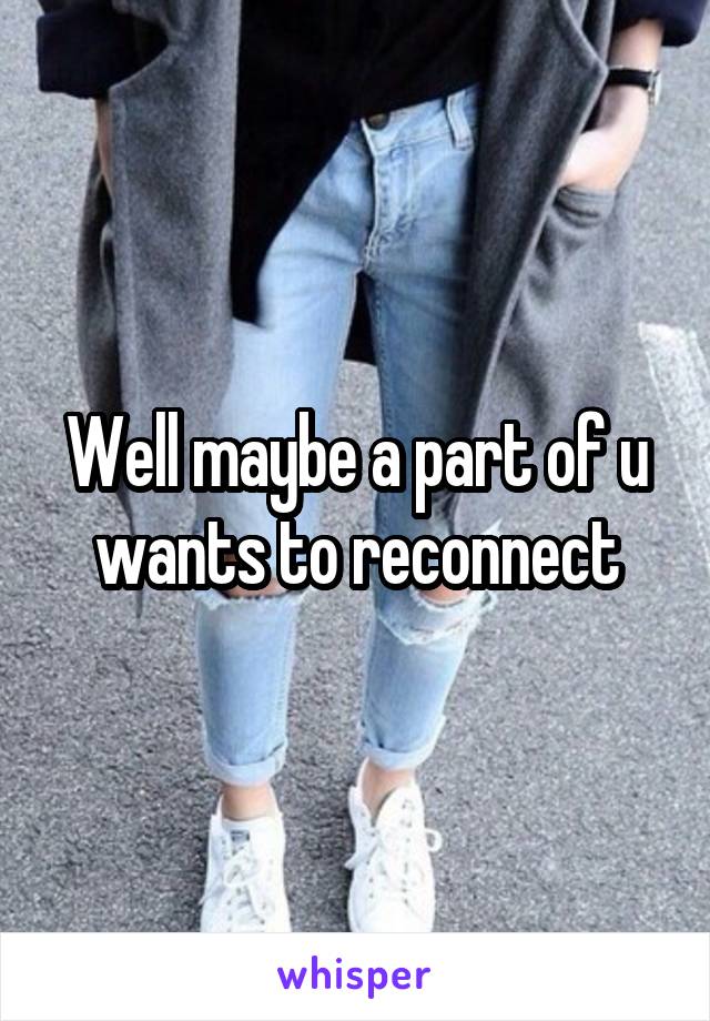 Well maybe a part of u wants to reconnect