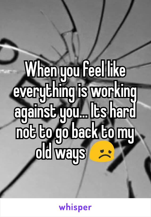 When you feel like everything is working against you... Its hard not to go back to my old ways 😞
