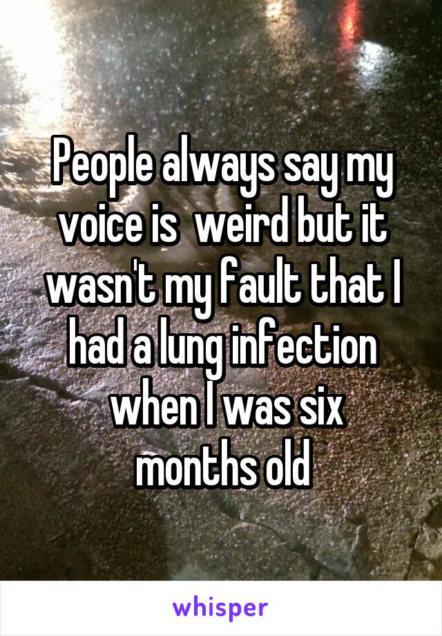 People always say my voice is  weird but it wasn't my fault that I had a lung infection
 when I was six months old