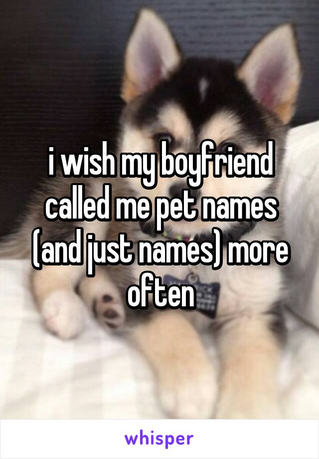 i wish my boyfriend called me pet names (and just names) more often
