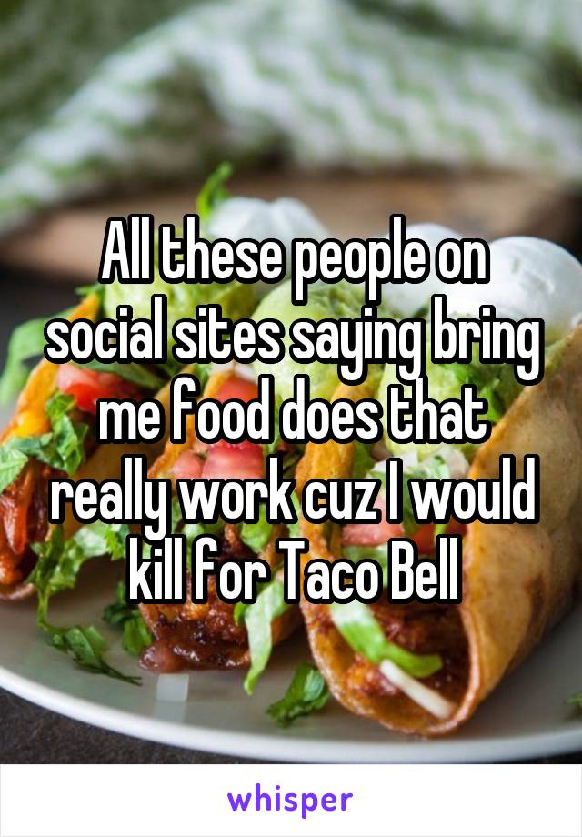 All these people on social sites saying bring me food does that really work cuz I would kill for Taco Bell