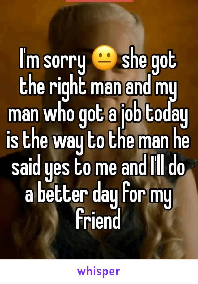 I'm sorry 😐 she got the right man and my man who got a job today is the way to the man he said yes to me and I'll do a better day for my friend 