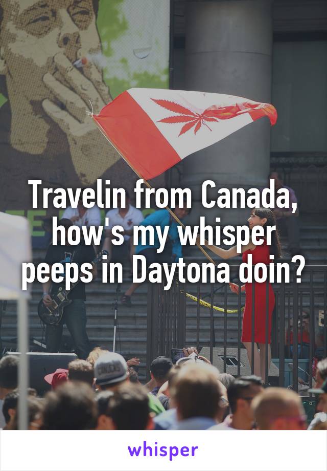 Travelin from Canada, how's my whisper peeps in Daytona doin?