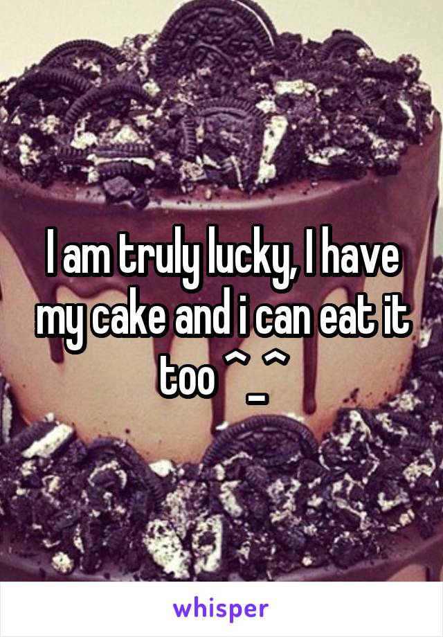 I am truly lucky, I have my cake and i can eat it too ^_^