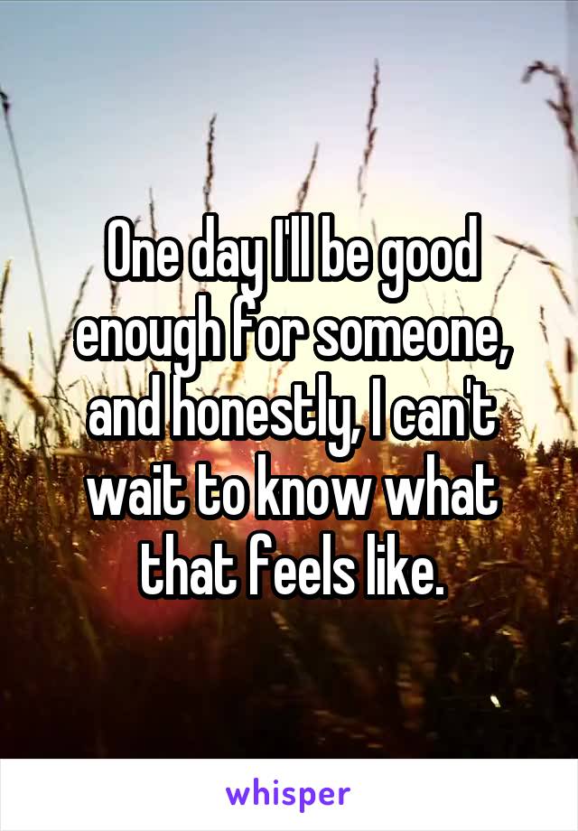 One day I'll be good enough for someone, and honestly, I can't wait to know what that feels like.