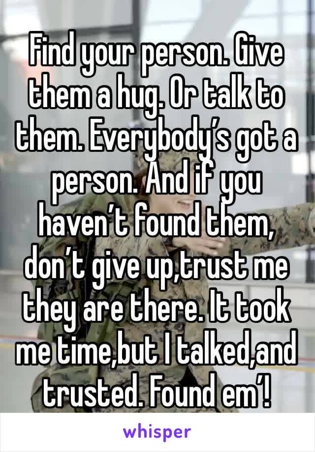 Find your person. Give them a hug. Or talk to them. Everybody’s got a person. And if you haven’t found them, don’t give up,trust me they are there. It took me time,but I talked,and trusted. Found em’!