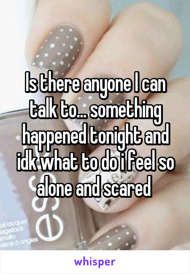 Is there anyone I can talk to... something happened tonight and idk what to do i feel so alone and scared 