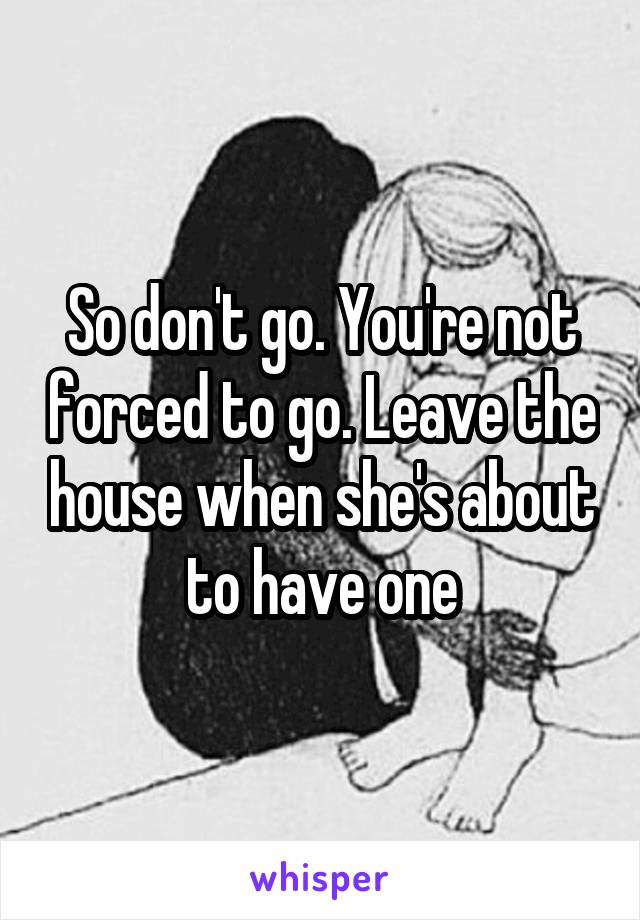 So don't go. You're not forced to go. Leave the house when she's about to have one