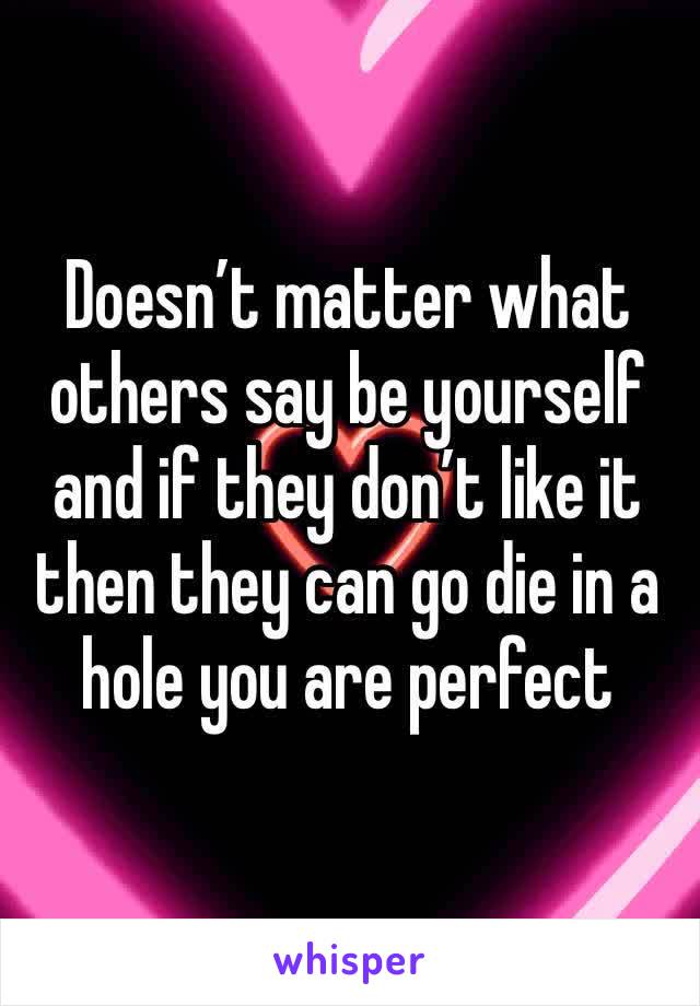 Doesn’t matter what others say be yourself and if they don’t like it then they can go die in a hole you are perfect 