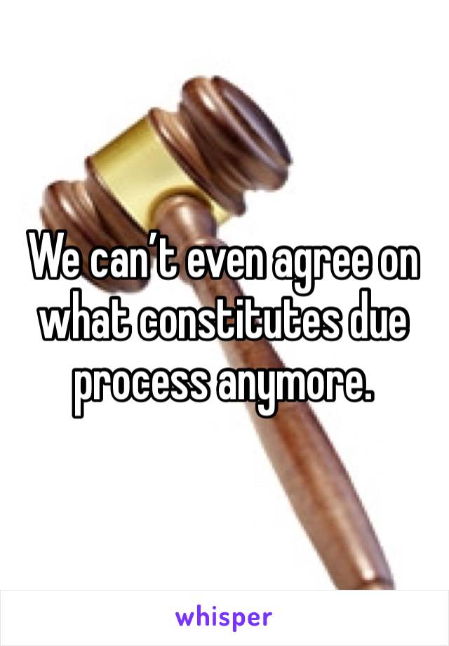 We can’t even agree on what constitutes due process anymore. 
