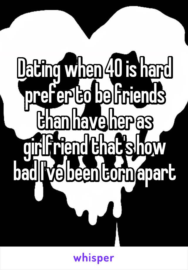 Dating when 40 is hard prefer to be friends than have her as girlfriend that's how bad I've been torn apart 