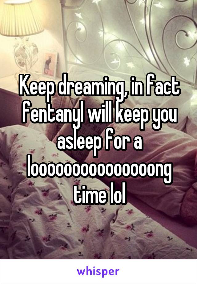 Keep dreaming, in fact fentanyl will keep you asleep for a looooooooooooooong time lol