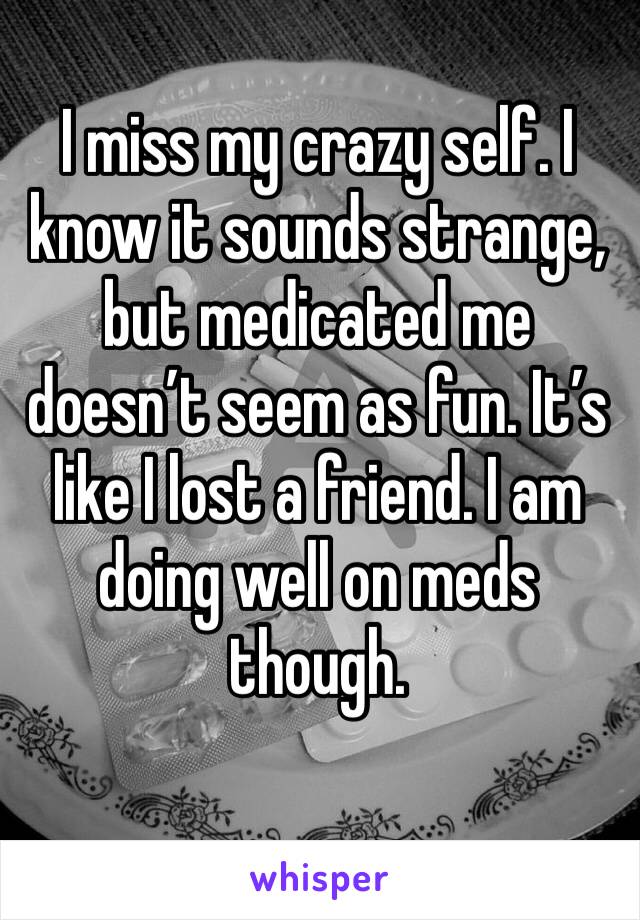 I miss my crazy self. I know it sounds strange, but medicated me doesn’t seem as fun. It’s like I lost a friend. I am doing well on meds though. 