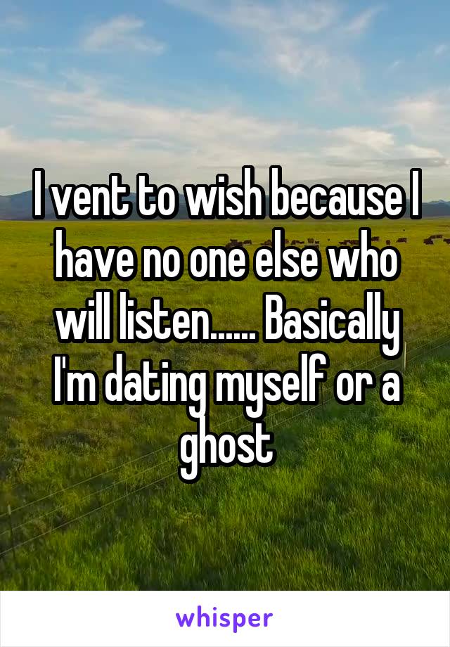 I vent to wish because I have no one else who will listen...... Basically I'm dating myself or a ghost