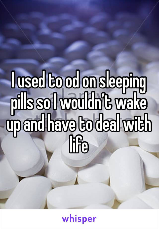 I used to od on sleeping pills so I wouldn’t wake up and have to deal with life