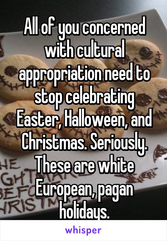 All of you concerned with cultural appropriation need to stop celebrating Easter, Halloween, and Christmas. Seriously. These are white European, pagan holidays.