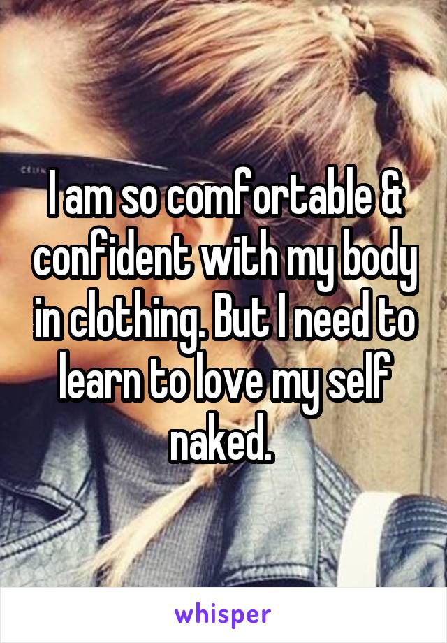 I am so comfortable & confident with my body in clothing. But I need to learn to love my self naked. 