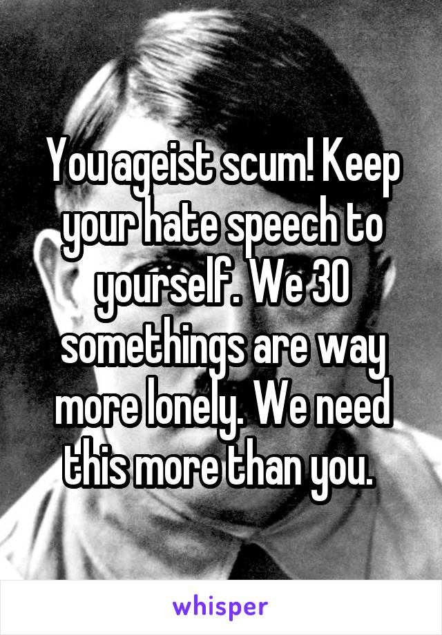 You ageist scum! Keep your hate speech to yourself. We 30 somethings are way more lonely. We need this more than you. 