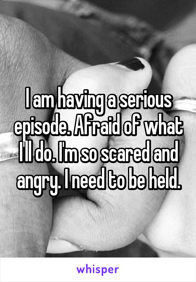 I am having a serious episode. Afraid of what I'll do. I'm so scared and angry. I need to be held.