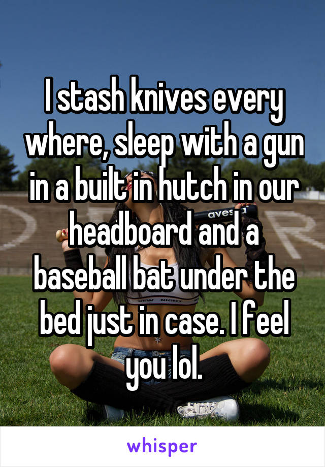 I stash knives every where, sleep with a gun in a built in hutch in our headboard and a baseball bat under the bed just in case. I feel you lol.