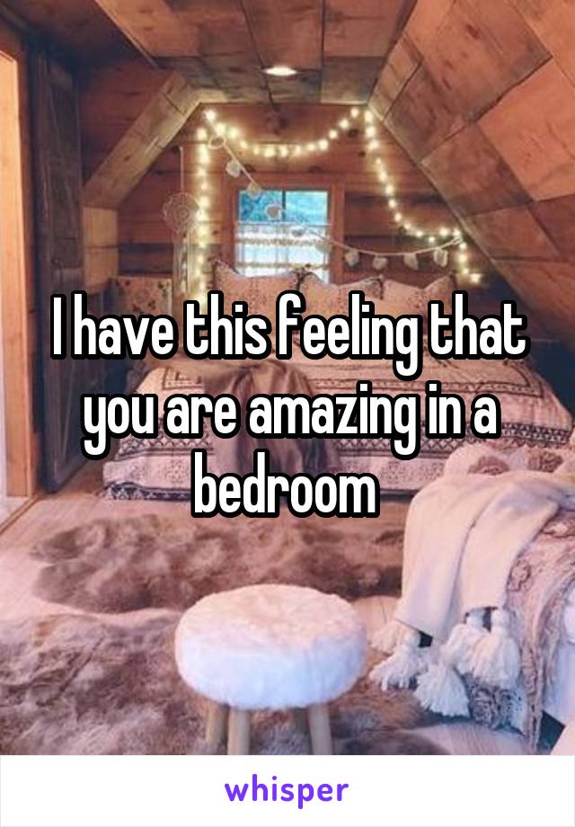 I have this feeling that you are amazing in a bedroom 