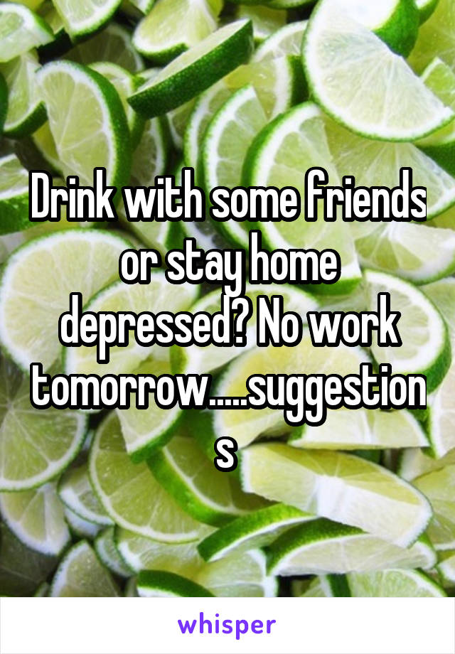 Drink with some friends or stay home depressed? No work tomorrow.....suggestions 