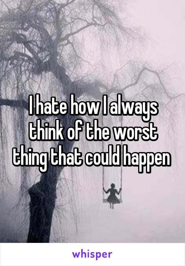 I hate how I always think of the worst thing that could happen 