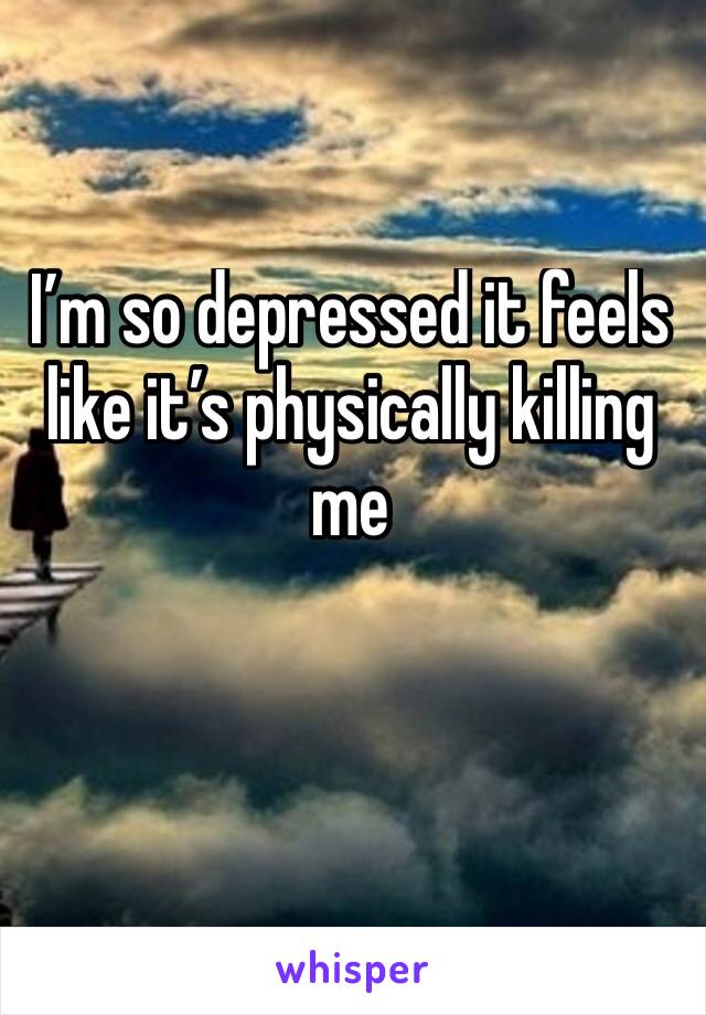I’m so depressed it feels like it’s physically killing me