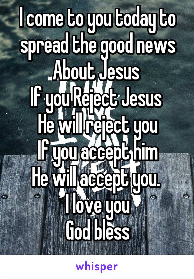 I come to you today to spread the good news
About Jesus 
If you Reject Jesus 
He will reject you
If you accept him
He will accept you. 
I love you
God bless
