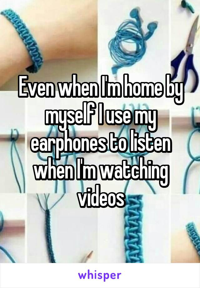 Even when I'm home by myself I use my earphones to listen when I'm watching videos
