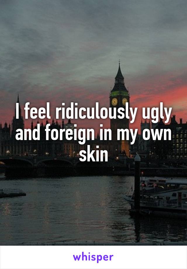 I feel ridiculously ugly and foreign in my own skin
