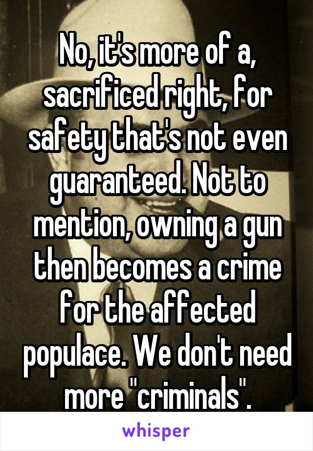 No, it's more of a, sacrificed right, for safety that's not even guaranteed. Not to mention, owning a gun then becomes a crime for the affected populace. We don't need more "criminals".