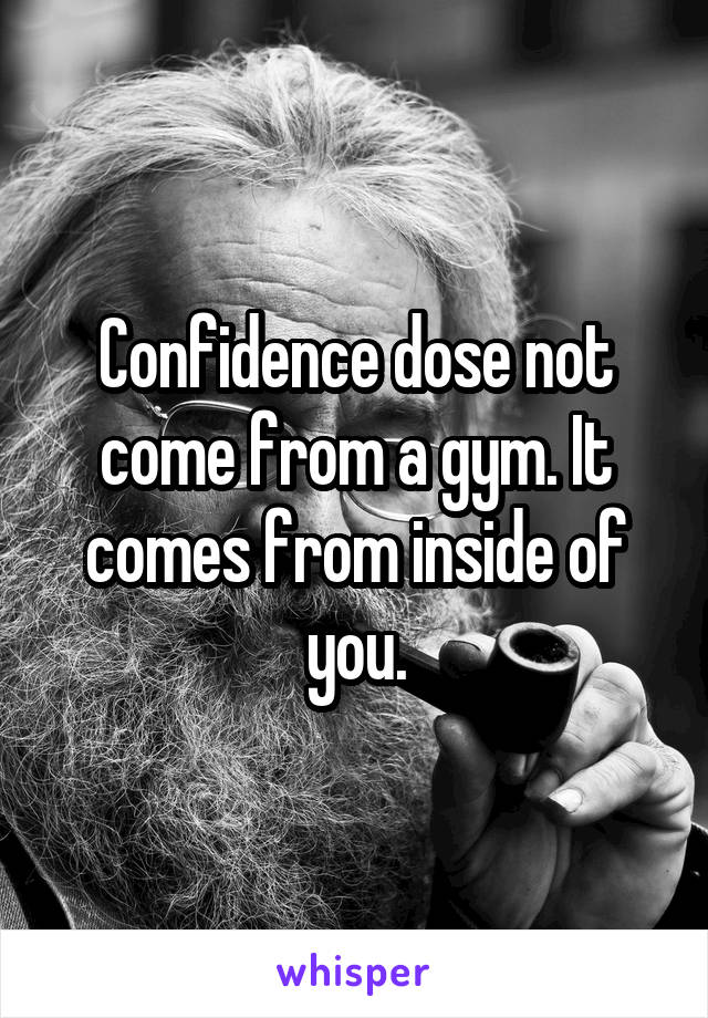 Confidence dose not come from a gym. It comes from inside of you.