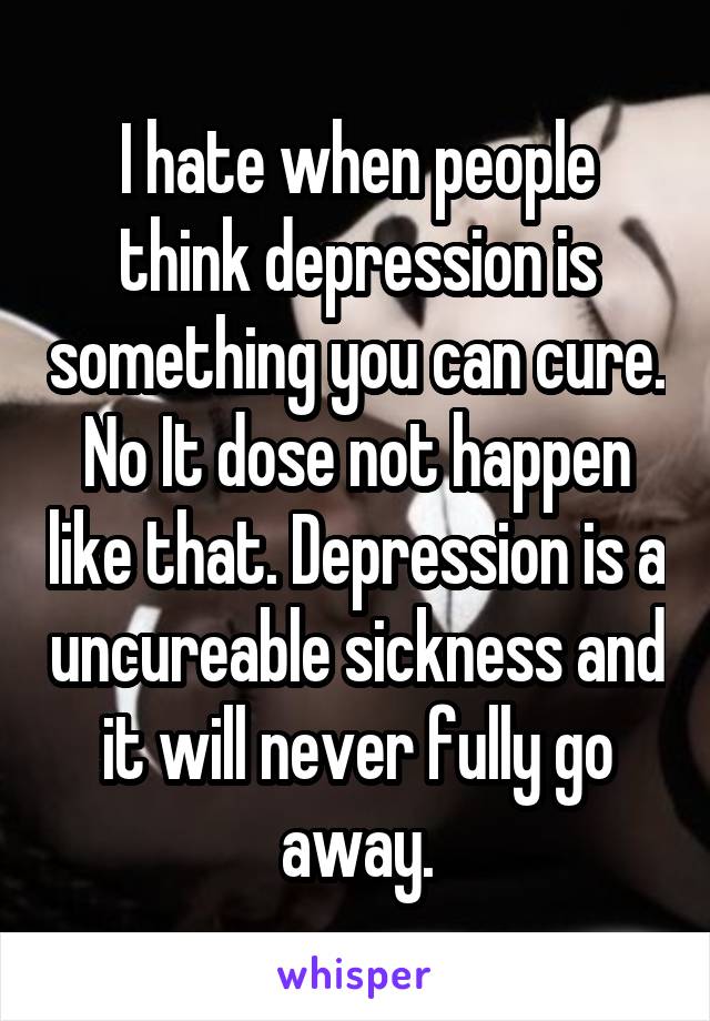I hate when people think depression is something you can cure. No It dose not happen like that. Depression is a uncureable sickness and it will never fully go away.