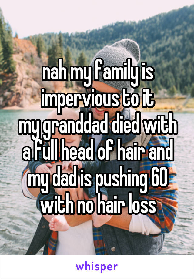 nah my family is impervious to it
my granddad died with a full head of hair and my dad is pushing 60 with no hair loss