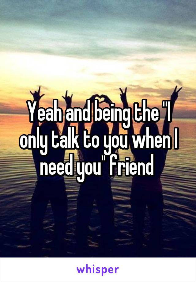 Yeah and being the "I only talk to you when I need you" friend 