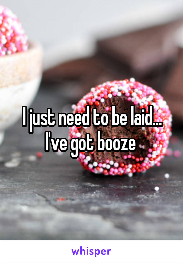 I just need to be laid... I've got booze 