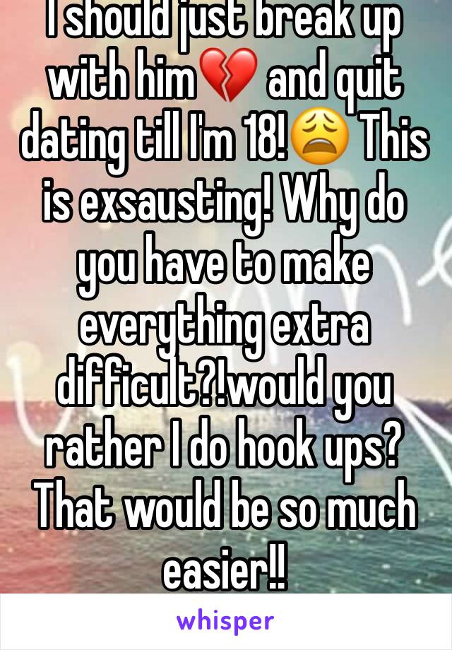 I should just break up with him💔 and quit dating till I'm 18!😩 This is exsausting! Why do you have to make everything extra difficult?!would you rather I do hook ups? That would be so much easier!!
