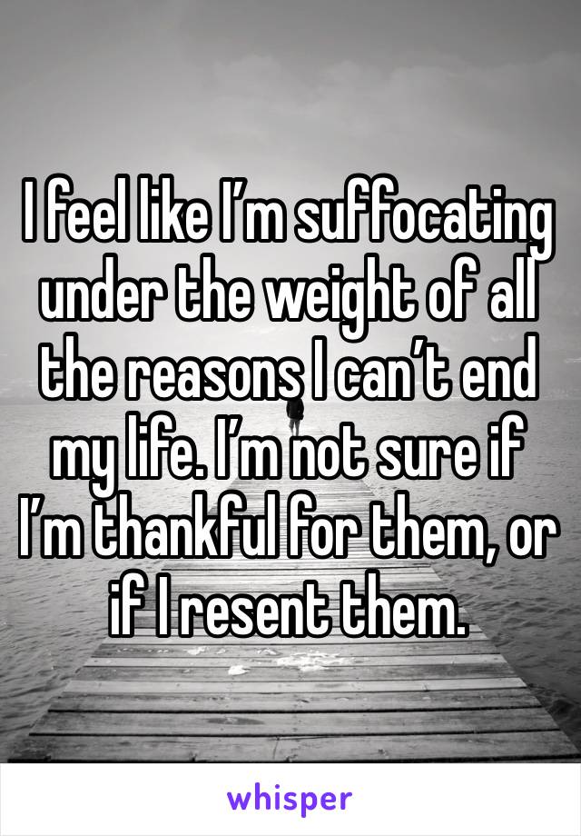 I feel like I’m suffocating under the weight of all the reasons I can’t end my life. I’m not sure if I’m thankful for them, or if I resent them. 