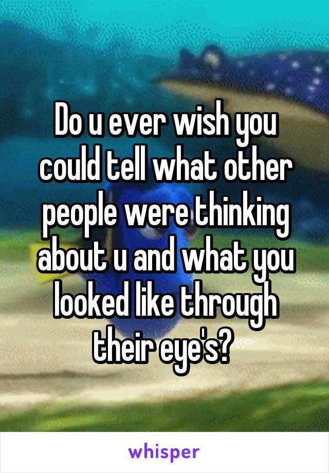 Do u ever wish you could tell what other people were thinking about u and what you looked like through their eye's? 
