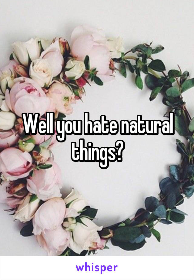 Well you hate natural things?