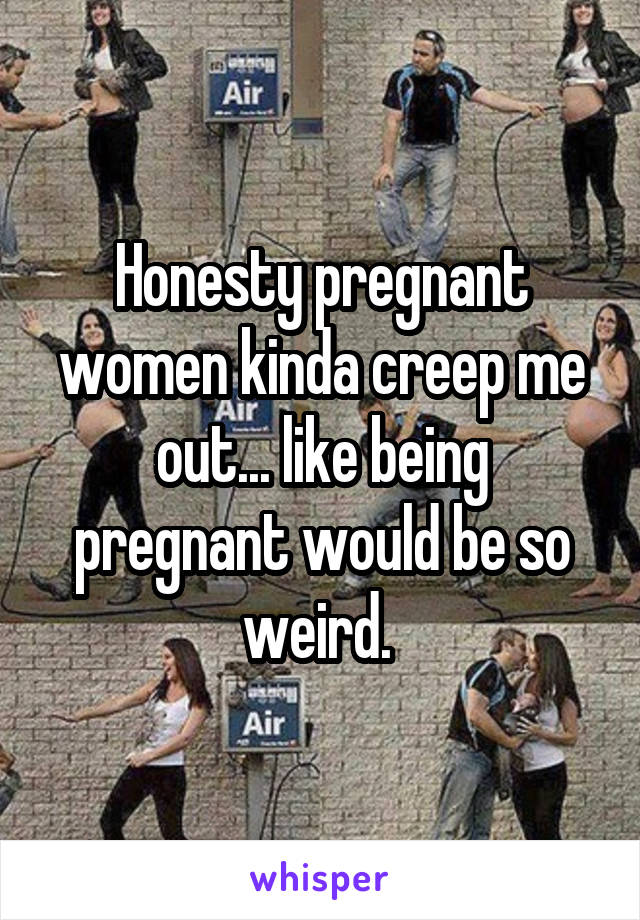 Honesty pregnant women kinda creep me out... like being pregnant would be so weird. 